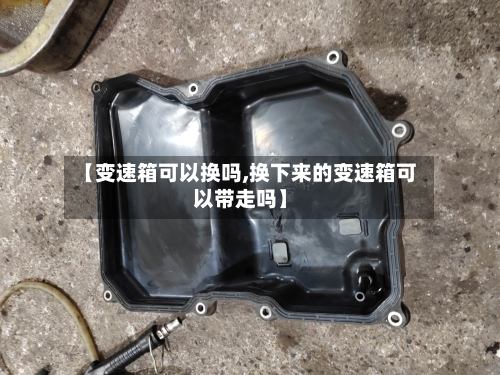 【变速箱可以换吗,换下来的变速箱可以带走吗】-第3张图片