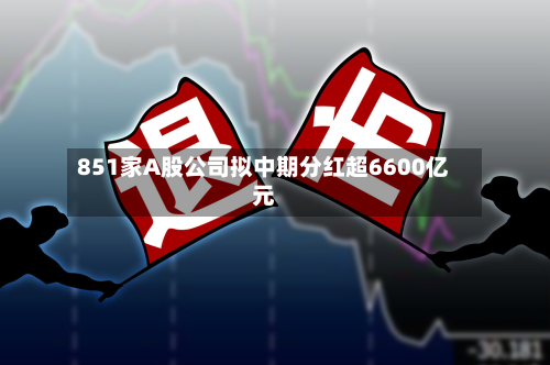 851家A股公司拟中期分红超6600亿元-第2张图片