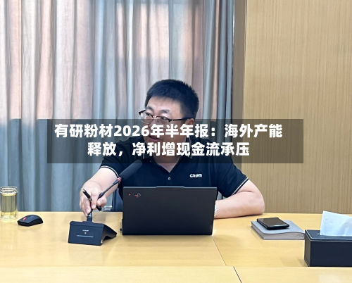 有研粉材2026年半年报：海外产能释放，净利增现金流承压