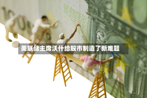 美联储主席沃什给股市制造了新难题-第2张图片