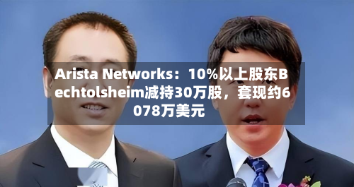 Arista Networks：10%以上股东Bechtolsheim减持30万股，套现约6078万美元-第2张图片