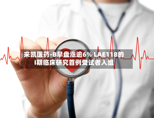来凯医药-B早盘涨逾6% LAE118的I期临床研究首例受试者入组-第2张图片