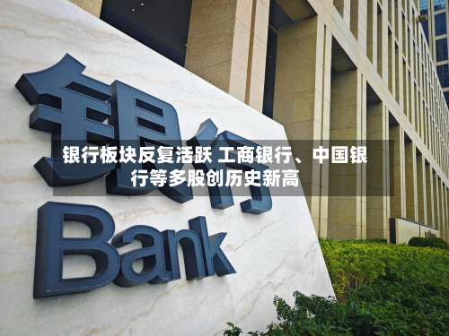 银行板块反复活跃 工商银行、中国银行等多股创历史新高