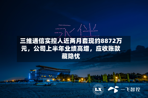 三维通信实控人近两月套现约8872万元，公司上半年业绩高增	，应收账款藏隐忧-第3张图片