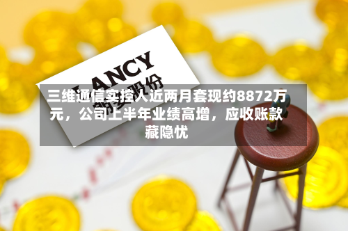 三维通信实控人近两月套现约8872万元	，公司上半年业绩高增，应收账款藏隐忧-第2张图片