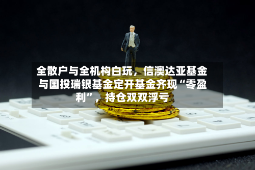 全散户与全机构白玩，信澳达亚基金与国投瑞银基金定开基金齐现“零盈利”，持仓双双浮亏