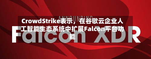 CrowdStrike表示，在谷歌云企业人工智能生态系统中扩展Falcon平台功能-第2张图片