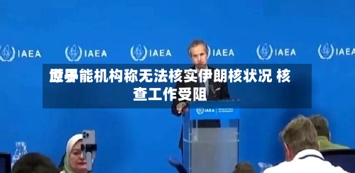 世界原子能机构称无法核实伊朗核状况 核查工作受阻