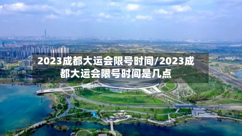 2023成都大运会限号时间/2023成都大运会限号时间是几点-第2张图片