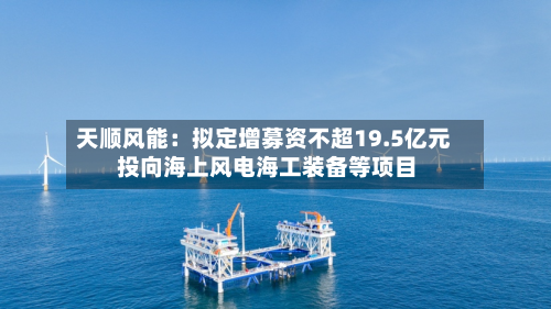 天顺风能：拟定增募资不超19.5亿元 投向海上风电海工装备等项目