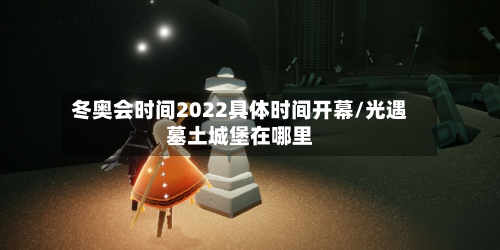 冬奥会时间2022具体时间开幕/光遇墓土城堡在哪里