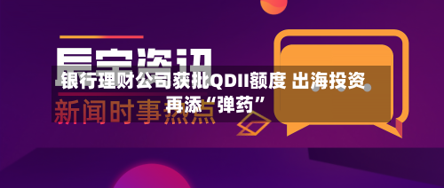银行理财公司获批QDII额度 出海投资再添“弹药”-第2张图片