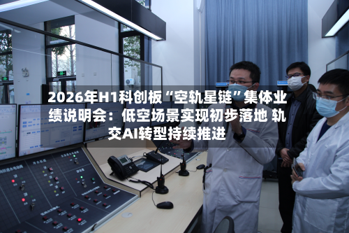 2026年H1科创板“空轨星链	”集体业绩说明会：低空场景实现初步落地 轨交AI转型持续推进-第2张图片