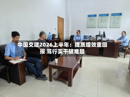 中国交建2026上半年：提质增效重回报 笃行实干破难题-第1张图片