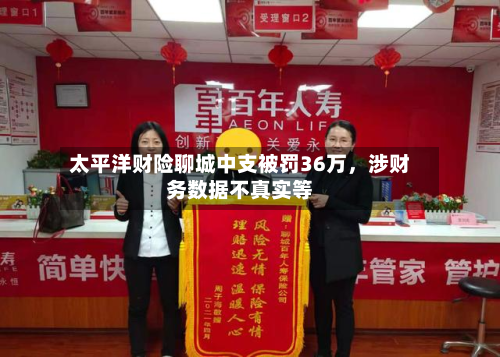 太平洋财险聊城中支被罚36万，涉财务数据不真实等-第3张图片