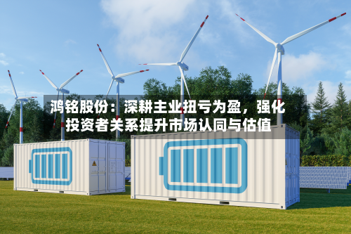 鸿铭股份：深耕主业扭亏为盈	，强化投资者关系提升市场认同与估值-第2张图片