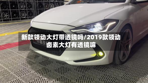 新款领动大灯带透镜吗/2019款领动卤素大灯有透镜嘛