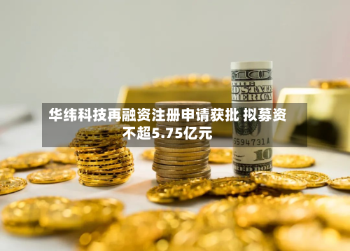 华纬科技再融资注册申请获批 拟募资不超5.75亿元-第2张图片