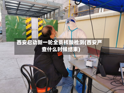 西安启动新一轮全员核酸检测(西安严查什么时候结束)