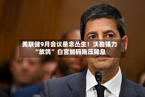 美联储9月会议悬念丛生！沃勒强力“放鸽” 白宫加码施压降息