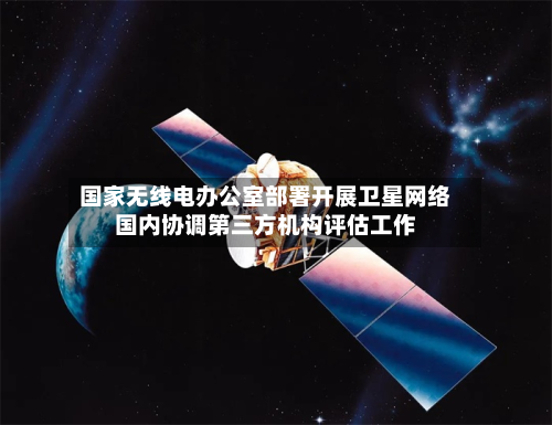 国家无线电办公室部署开展卫星网络国内协调第三方机构评估工作-第3张图片