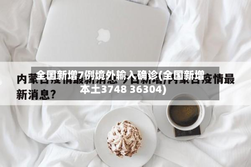 全国新增7例境外输入确诊(全国新增本土3748 36304)-第2张图片