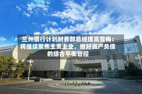 兰州银行计划财务部总经理高雪梅：将继续聚焦主责主业，做好资产负债的综合平衡管控-第2张图片