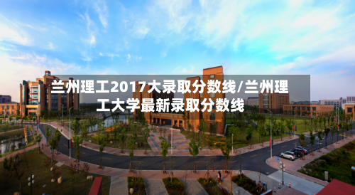 兰州理工2017大录取分数线/兰州理工大学最新录取分数线