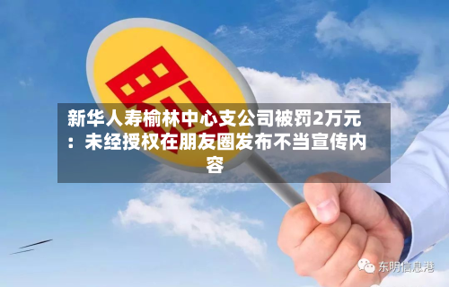 新华人寿榆林中心支公司被罚2万元:未经授权在朋友圈发布不当宣传内容-第2张图片