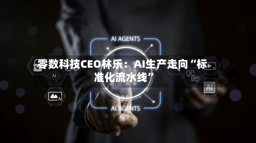 零数科技CEO林乐：AI生产走向“标准化流水线”