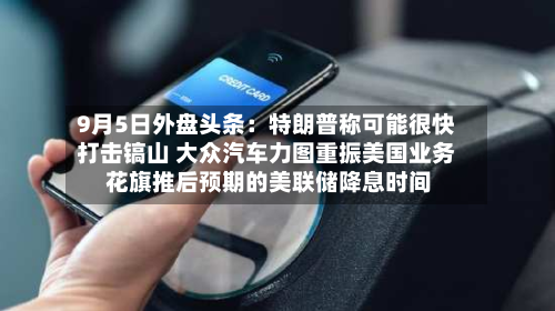 9月5日外盘头条：特朗普称可能很快打击镐山 大众汽车力图重振美国业务 花旗推后预期的美联储降息时间-第1张图片