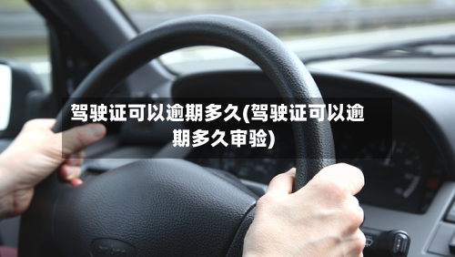 驾驶证可以逾期多久(驾驶证可以逾期多久审验)-第2张图片