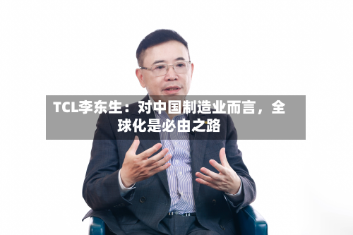 TCL李东生：对中国制造业而言	，全球化是必由之路-第3张图片