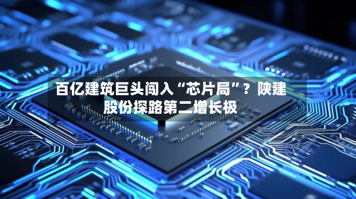 百亿建筑巨头闯入“芯片局”？陕建股份探路第二增长极-第2张图片