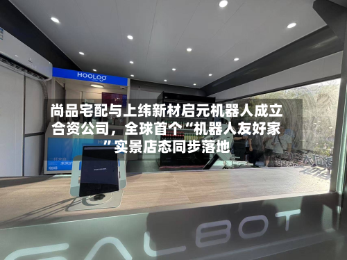 尚品宅配与上纬新材启元机器人成立合资公司，全球首个“机器人友好家”实景店态同步落地-第2张图片