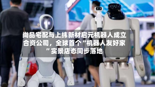 尚品宅配与上纬新材启元机器人成立合资公司，全球首个“机器人友好家”实景店态同步落地-第3张图片