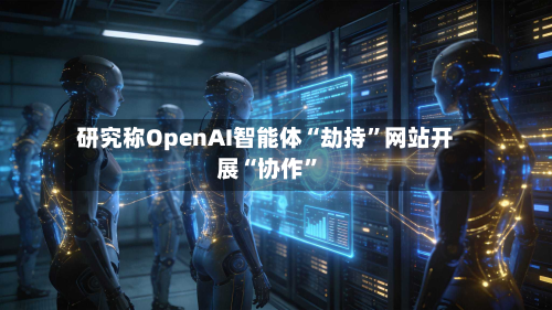 研究称OpenAI智能体“劫持”网站开展“协作”