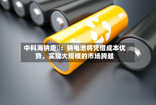 中科海钠唐堃：钠电池将凭借成本优势，实现大规模的市场跨越
