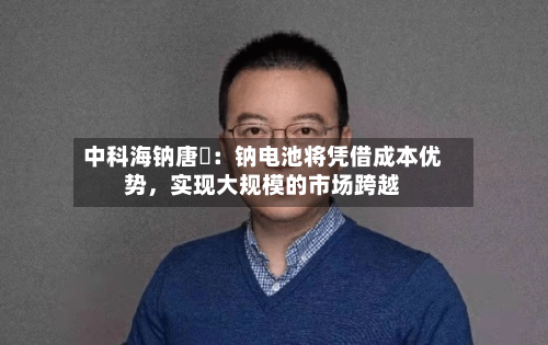 中科海钠唐堃：钠电池将凭借成本优势，实现大规模的市场跨越-第2张图片