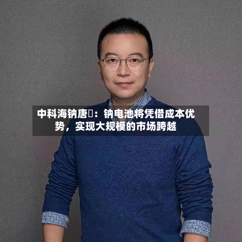 中科海钠唐堃：钠电池将凭借成本优势，实现大规模的市场跨越-第3张图片