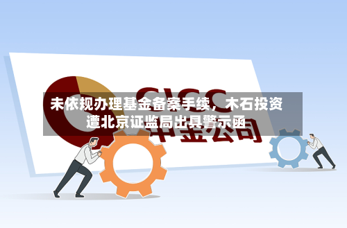 未依规办理基金备案手续，木石投资遭北京证监局出具警示函