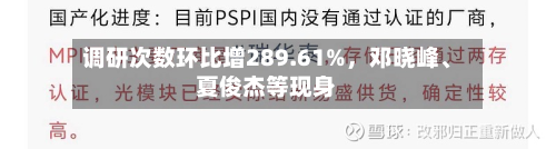 调研次数环比增289.61%，邓晓峰、夏俊杰等现身-第2张图片