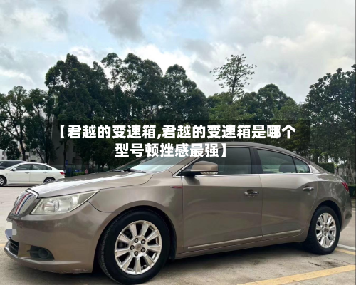 【君越的变速箱,君越的变速箱是哪个型号顿挫感最强】-第3张图片