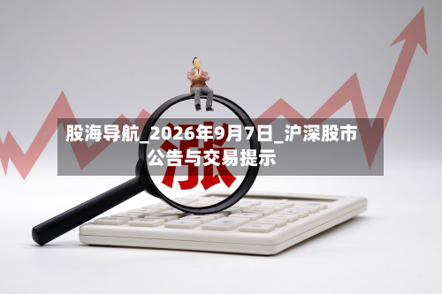 股海导航_2026年9月7日_沪深股市公告与交易提示
