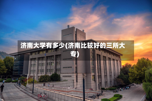 济南大学有多少(济南比较好的三所大专)