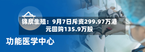 锦欣生殖：9月7日斥资299.97万港元回购135.9万股-第2张图片