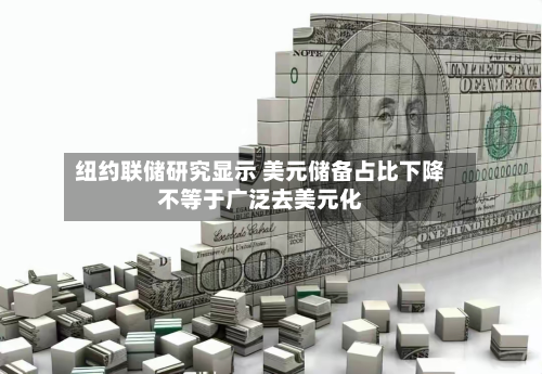 纽约联储研究显示 美元储备占比下降不等于广泛去美元化