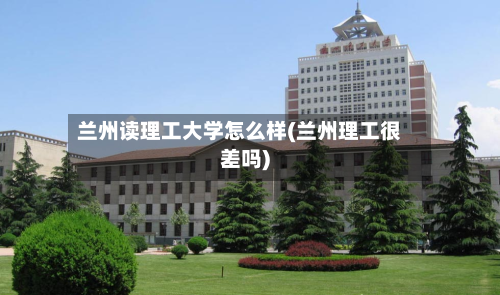 兰州读理工大学怎么样(兰州理工很差吗)-第3张图片