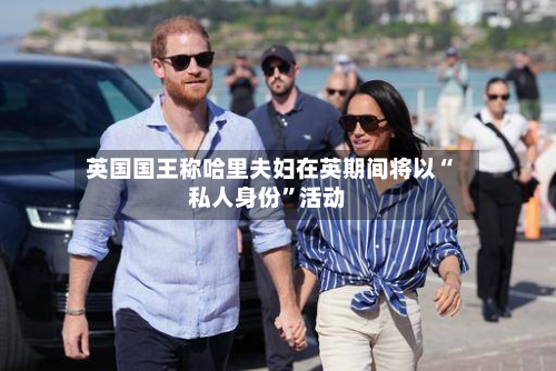 英国国王称哈里夫妇在英期间将以“私人身份”活动-第2张图片