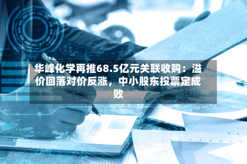 华峰化学再推68.5亿元关联收购：溢价回落对价反涨，中小股东投票定成败-第1张图片